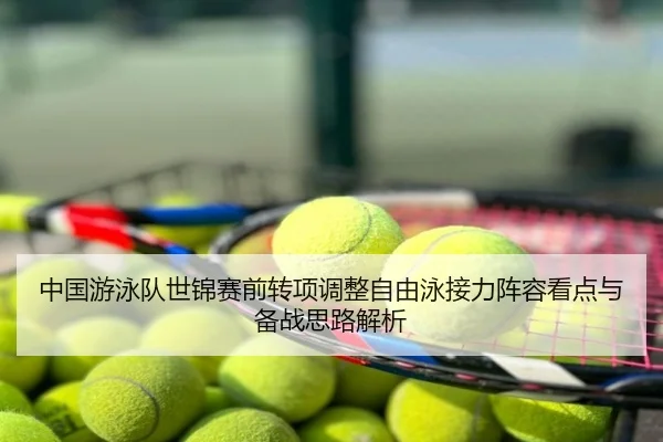 中国游泳队世锦赛前转项调整自由泳接力阵容看点与备战思路解析