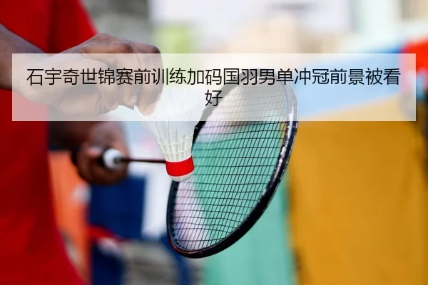 石宇奇世锦赛前训练加码国羽男单冲冠前景被看好