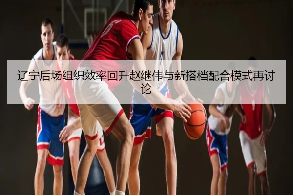 辽宁后场组织效率回升赵继伟与新搭档配合模式再讨论