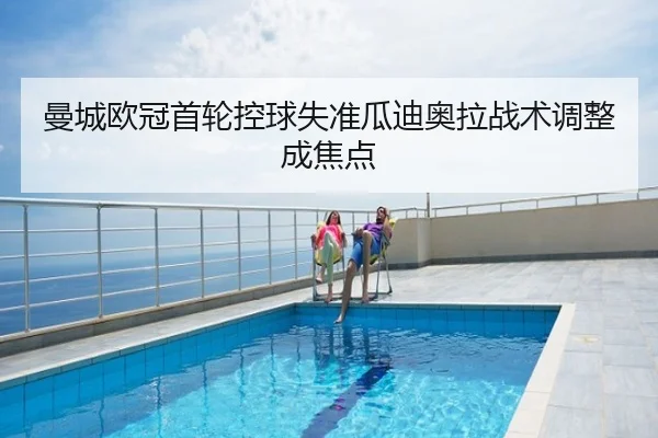 曼城欧冠首轮控球失准瓜迪奥拉战术调整成焦点