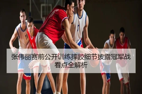张伟丽赛前公开训练摔跤细节披露冠军战看点全解析