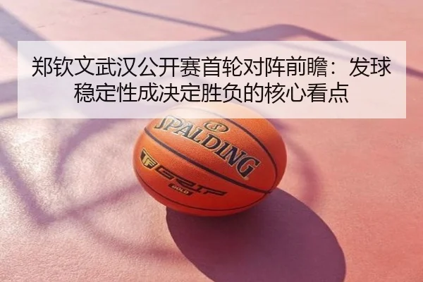 郑钦文武汉公开赛首轮对阵前瞻：发球稳定性成决定胜负的核心看点