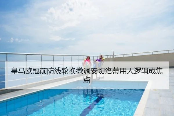 皇马欧冠前防线轮换微调安切洛蒂用人逻辑成焦点