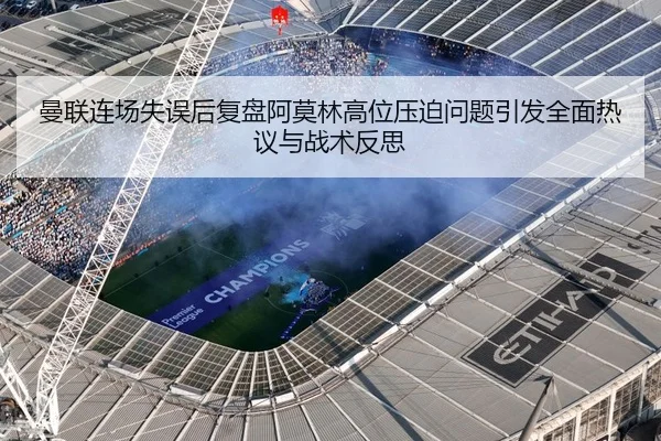 曼联连场失误后复盘阿莫林高位压迫问题引发全面热议与战术反思