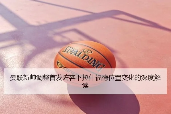 曼联新帅调整首发阵容下拉什福德位置变化的深度解读